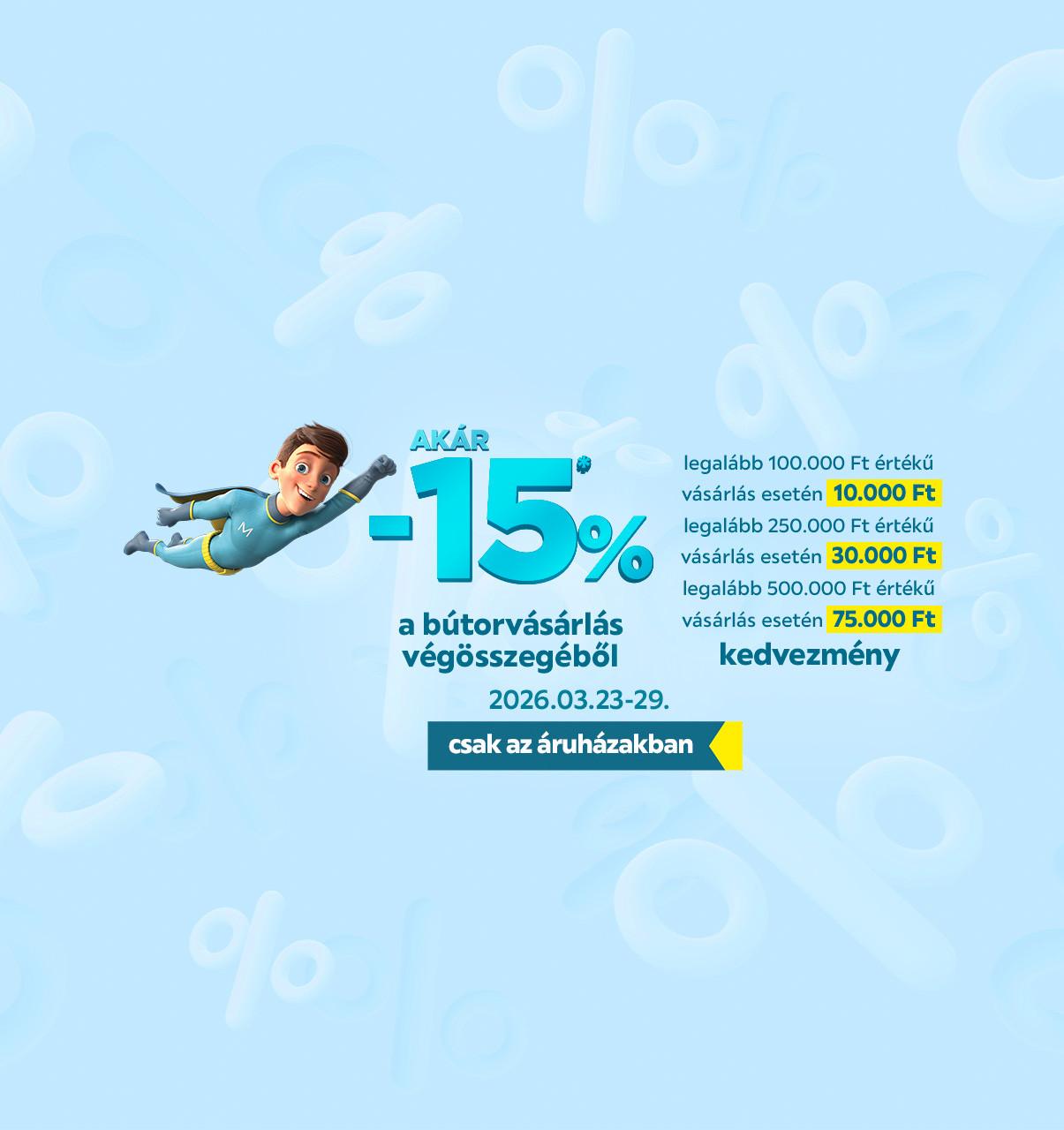 Akár -15%* a bútorvásárlás végösszegéből, legalább 100000 Ft értékű vásárlás esetén 10000 Ft, legalább 250000 Ft értékű vásárlás esetén 30000 Ft, legalább 500000 Ft értékű vásárlás esetén 75000 Ft, 2026.03.23. és 2026.03.29. között csak az áruházakban